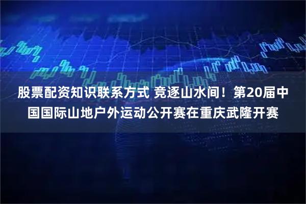 股票配资知识联系方式 竞逐山水间！第20届中国国际山地户外运动公开赛在重庆武隆开赛