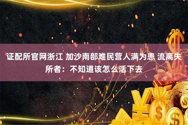 证配所官网浙江 加沙南部难民营人满为患 流离失所者：不知道该怎么活下去