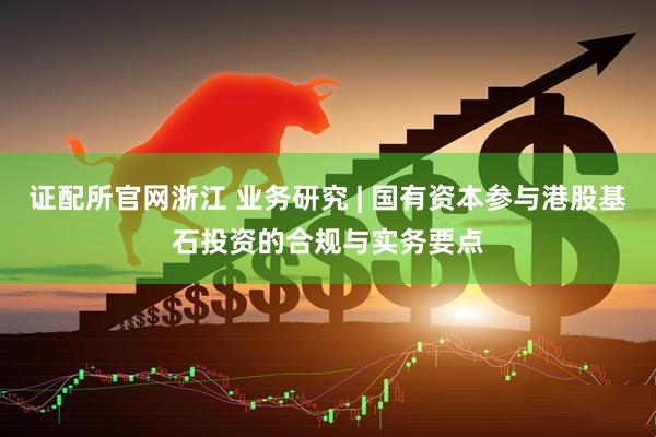 证配所官网浙江 业务研究 | 国有资本参与港股基石投资的合规与实务要点