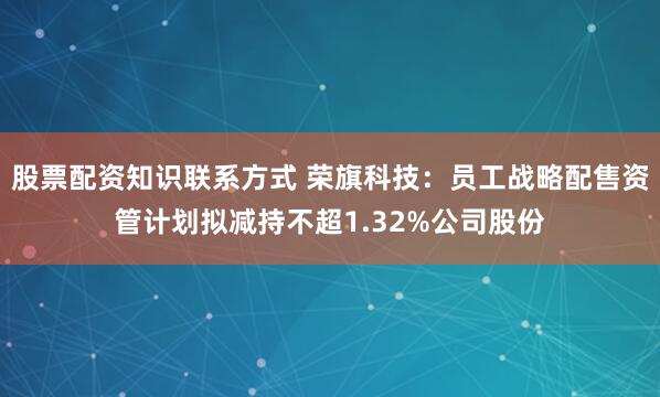 股票配资知识联系方式 荣旗科技：员工战略配售资管计划拟减持不超1.32%公司股份