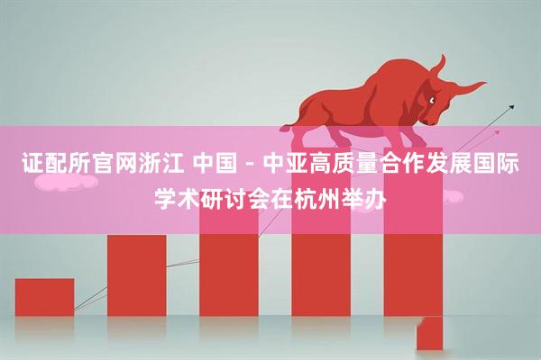 证配所官网浙江 中国－中亚高质量合作发展国际学术研讨会在杭州举办
