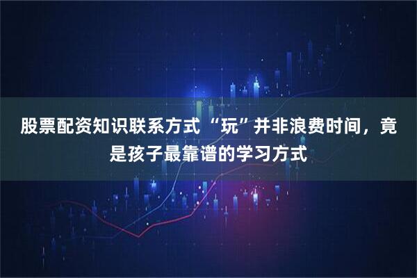 股票配资知识联系方式 “玩”并非浪费时间，竟是孩子最靠谱的学习方式