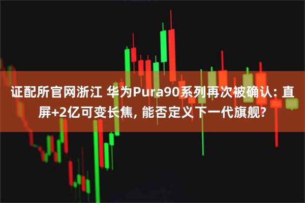 证配所官网浙江 华为Pura90系列再次被确认: 直屏+2亿可变长焦, 能否定义下一代旗舰?