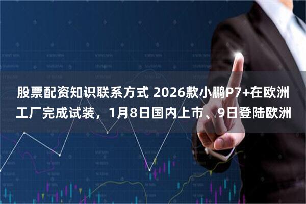 股票配资知识联系方式 2026款小鹏P7+在欧洲工厂完成试装，1月8日国内上市、9日登陆欧洲