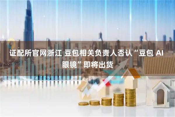 证配所官网浙江 豆包相关负责人否认“豆包 AI 眼镜”即将出货