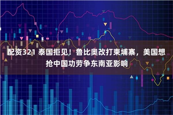 配资321 泰国拒见!鲁比奥改打柬埔寨,美国想抢中国功劳争东南亚影响