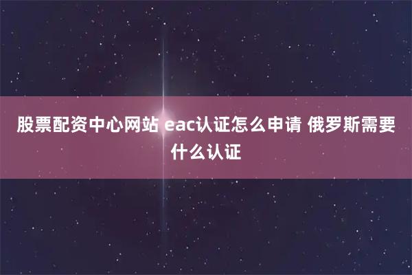 股票配资中心网站 eac认证怎么申请 俄罗斯需要什么认证