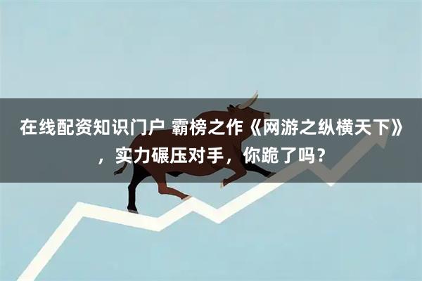 在线配资知识门户 霸榜之作《网游之纵横天下》,实力碾压对手,你跪了吗?