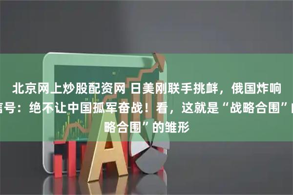 北京网上炒股配资网 日美刚联手挑衅，俄国炸响反击信号：绝不让中国孤军奋战！看，这就是“战略合围”的雏形
