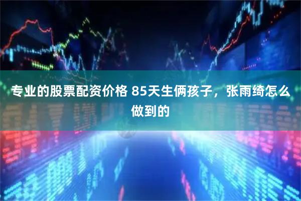 专业的股票配资价格 85天生俩孩子,张雨绮怎么做到的