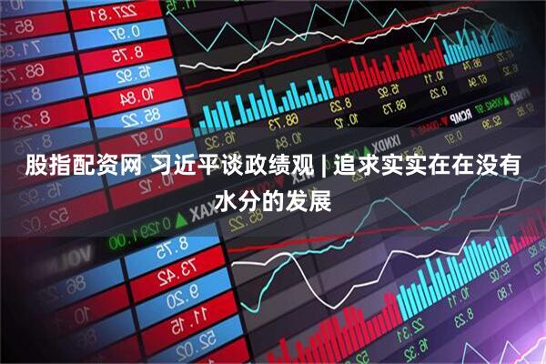 股指配资网 习近平谈政绩观 | 追求实实在在没有水分的发展