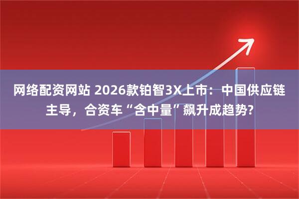 网络配资网站 2026款铂智3X上市：中国供应链主导，合资车“含中量”飙升成趋势?