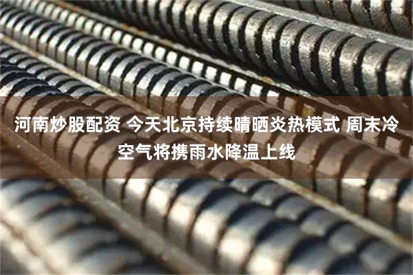 河南炒股配资 今天北京持续晴晒炎热模式 周末冷空气将携雨水降温上线